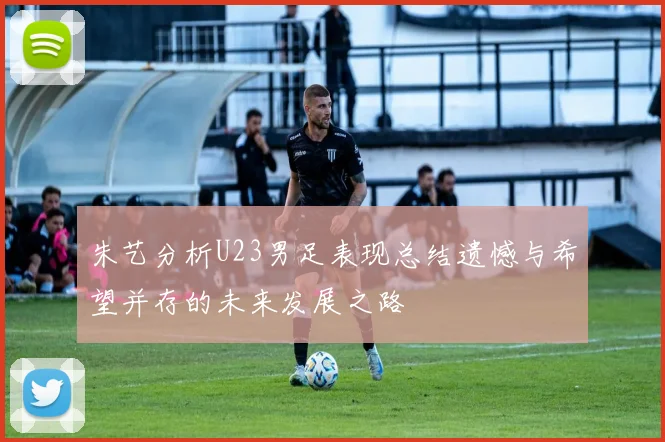 朱艺分析U23男足表现总结遗憾与希望并存的未来发展之路