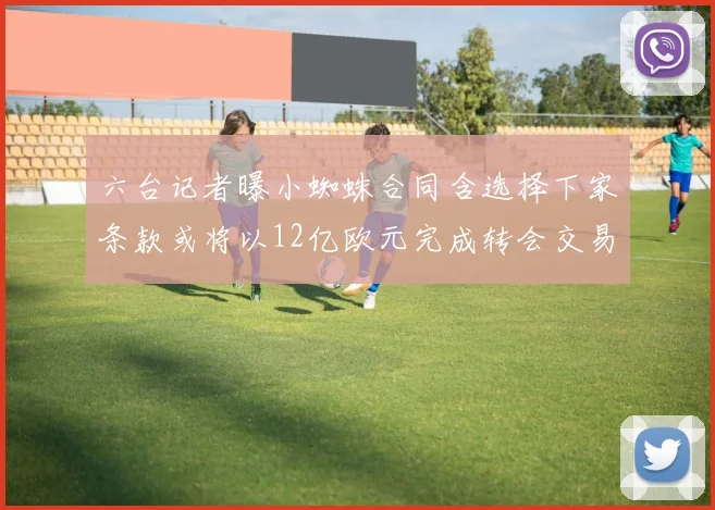 六台记者曝小蜘蛛合同含选择下家条款或将以12亿欧元完成转会交易