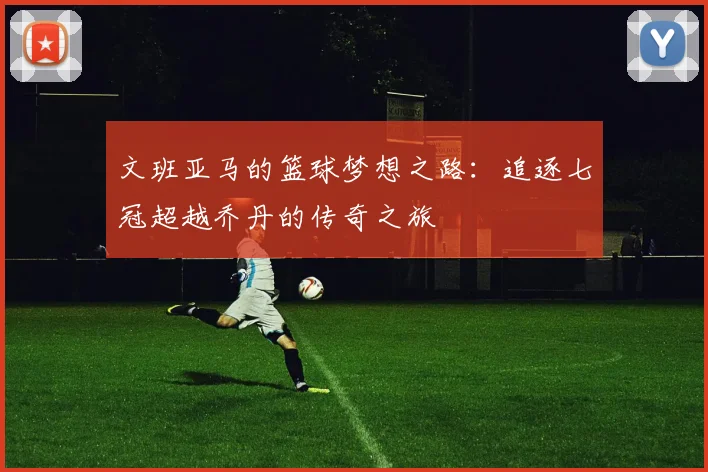 文班亚马的篮球梦想之路：追逐七冠超越乔丹的传奇之旅