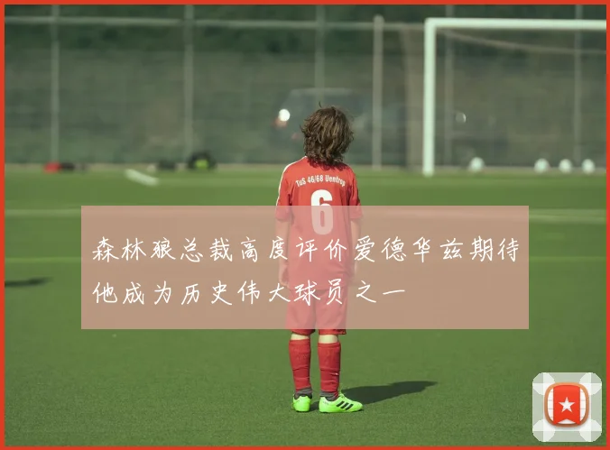 森林狼总裁高度评价爱德华兹期待他成为历史伟大球员之一