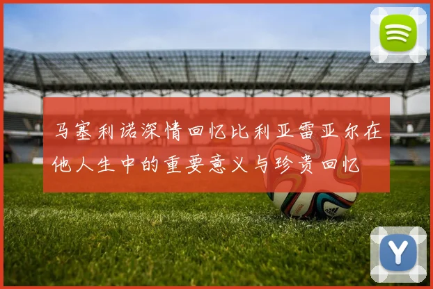 马塞利诺深情回忆比利亚雷亚尔在他人生中的重要意义与珍贵回忆