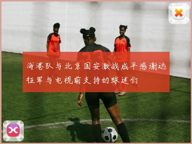 海港队与北京国安激战成平感谢远征军与电视前支持的球迷们