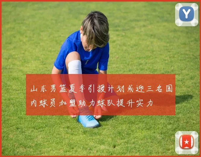 山东男篮夏季引援计划或迎三名国内球员加盟助力球队提升实力