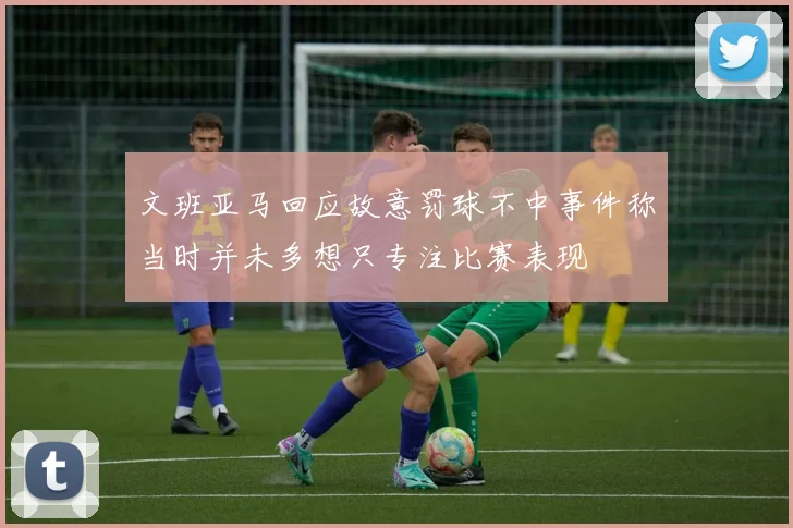 文班亚马回应故意罚球不中事件称当时并未多想只专注比赛表现