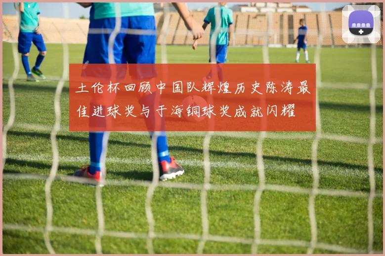 土伦杯回顾中国队辉煌历史陈涛最佳进球奖与于海铜球奖成就闪耀