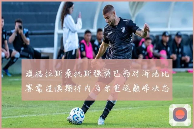 道格拉斯桑托斯强调巴西对海地比赛需谨慎期待内马尔重返巅峰状态