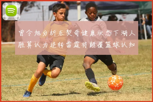 曾令旭分析东契奇健康状态下湖人胜算认为逆转雷霆将颠覆篮球认知