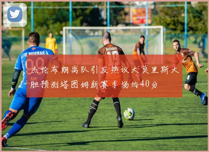 杰伦布朗离队引发热议大莫里斯大胆预测塔图姆新赛季场均40分