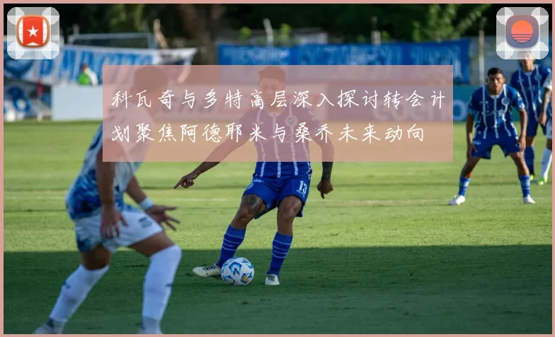 科瓦奇与多特高层深入探讨转会计划聚焦阿德耶米与桑乔未来动向