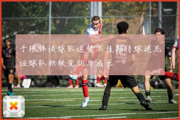 于根伟谈球队运势不佳期待球迷见证球队积极变化与成长
