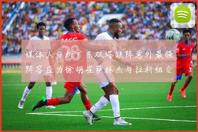媒体人分析广东双塔缺阵意外最强阵容应为徐胡崔萨林杰与拉科组合