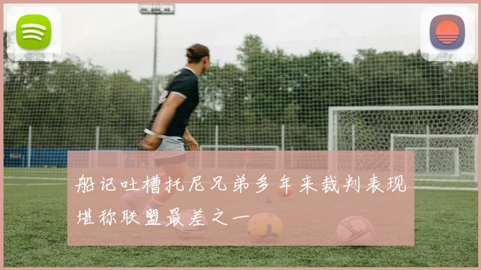 船记吐槽托尼兄弟多年来裁判表现堪称联盟最差之一