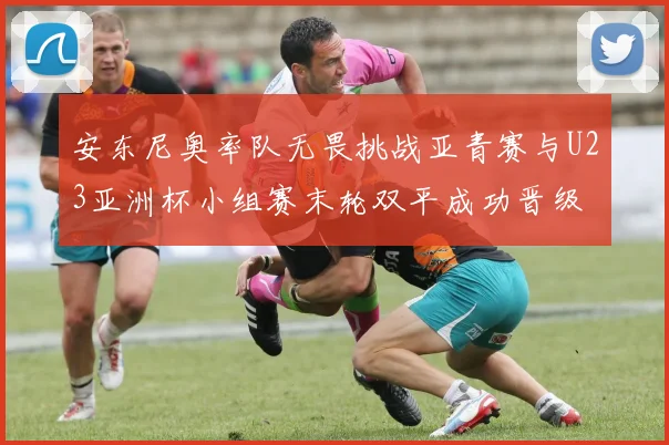 安东尼奥率队无畏挑战亚青赛与U23亚洲杯小组赛末轮双平成功晋级