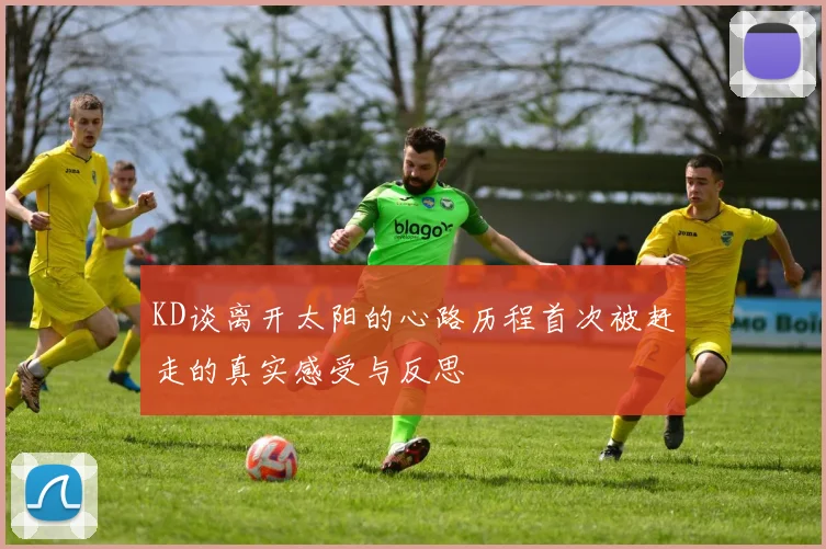 KD谈离开太阳的心路历程首次被赶走的真实感受与反思